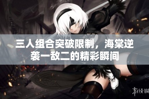 三人组合突破限制，海棠逆袭一敌二的精彩瞬间