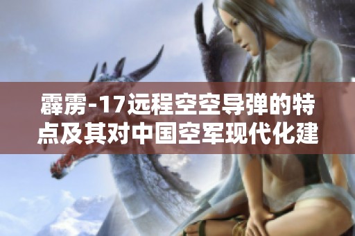霹雳-17远程空空导弹的特点及其对中国空军现代化建设的重要影响分析