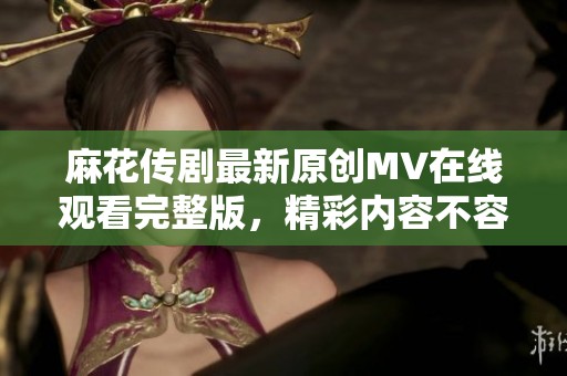 麻花传剧最新原创MV在线观看完整版，精彩内容不容错过