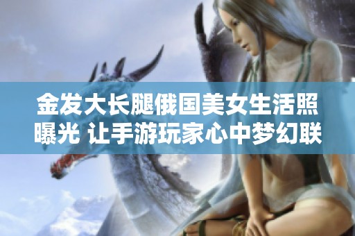 金发大长腿俄国美女生活照曝光 让手游玩家心中梦幻联动成真