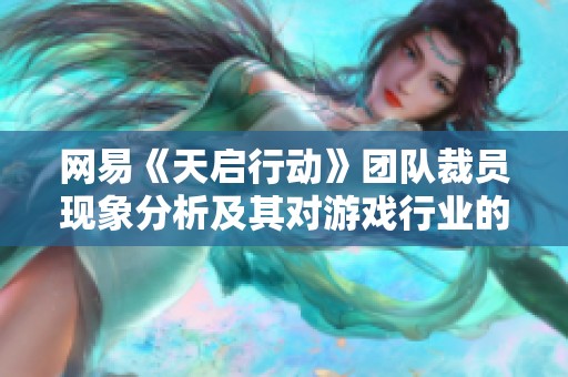 网易《天启行动》团队裁员现象分析及其对游戏行业的深远影响与反思