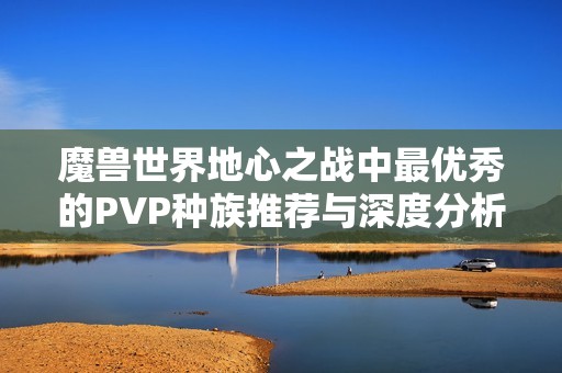 魔兽世界地心之战中最优秀的PVP种族推荐与深度分析攻略