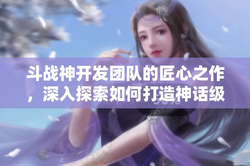 斗战神开发团队的匠心之作，深入探索如何打造神话级游戏世界的精彩旅程