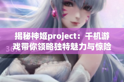 揭秘神姬project：千机游戏带你领略独特魅力与惊险冒险体验