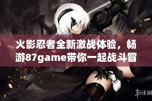 火影忍者全新激战体验，畅游87game带你一起战斗冒险