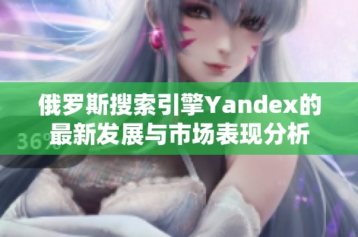 俄罗斯搜索引擎Yandex的最新发展与市场表现分析