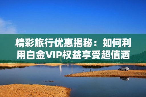 精彩旅行优惠揭秘：如何利用白金VIP权益享受超值酒店服务与难忘体验