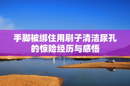 手脚被绑住用刷子清洁尿孔的惊险经历与感悟