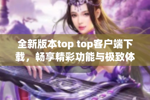 全新版本top top客户端下载，畅享精彩功能与极致体验