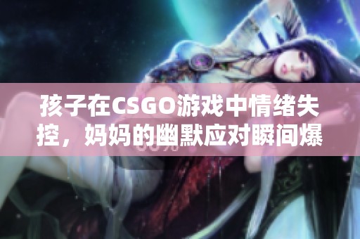 孩子在CSGO游戏中情绪失控，妈妈的幽默应对瞬间爆红网络