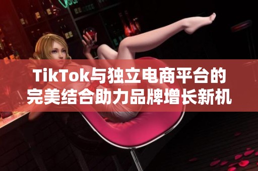 TikTok与独立电商平台的完美结合助力品牌增长新机遇