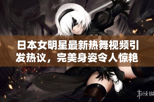 日本女明星最新热舞视频引发热议，完美身姿令人惊艳