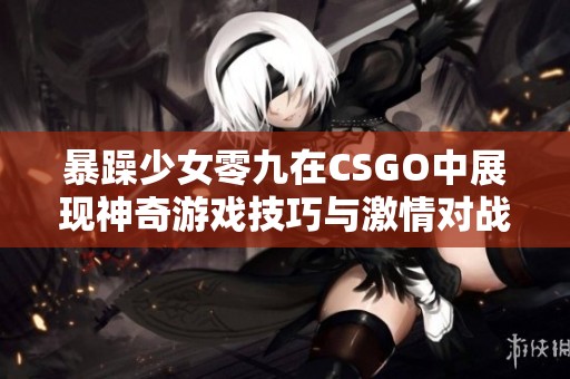 暴躁少女零九在CSGO中展现神奇游戏技巧与激情对战