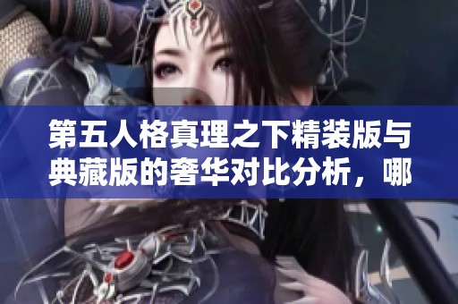 第五人格真理之下精装版与典藏版的奢华对比分析，哪款更具收藏价值