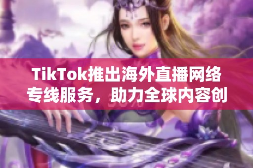 TikTok推出海外直播网络专线服务，助力全球内容创作