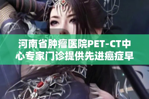 河南省肿瘤医院PET-CT中心专家门诊提供先进癌症早期筛查服务和精准诊断方案