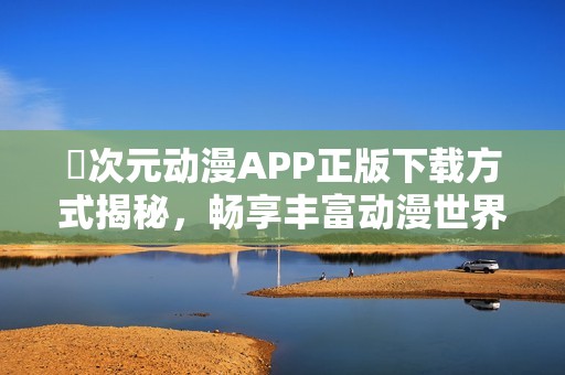 囧次元动漫APP正版下载方式揭秘，畅享丰富动漫世界