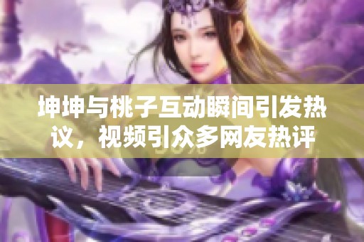 坤坤与桃子互动瞬间引发热议，视频引众多网友热评