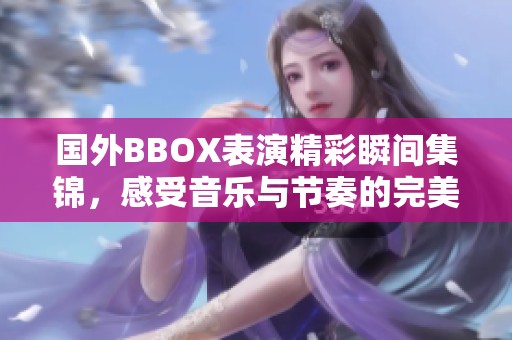 国外BBOX表演精彩瞬间集锦，感受音乐与节奏的完美融合