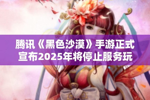 腾讯《黑色沙漠》手游正式宣布2025年将停止服务玩家体验将随之结束