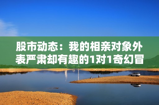 股市动态：我的相亲对象外表严肃却有趣的1对1奇幻冒险故事