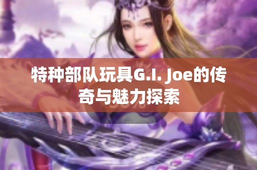 特种部队玩具G.I. Joe的传奇与魅力探索