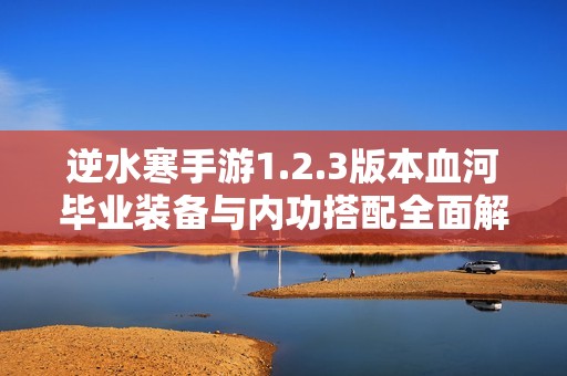 逆水寒手游1.2.3版本血河毕业装备与内功搭配全面解析及推荐攻略