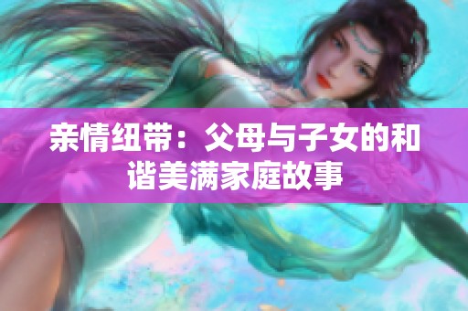 亲情纽带：父母与子女的和谐美满家庭故事