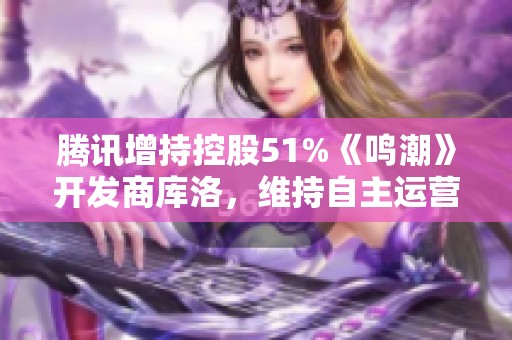 腾讯增持控股51%《鸣潮》开发商库洛，维持自主运营风格重塑游戏市场