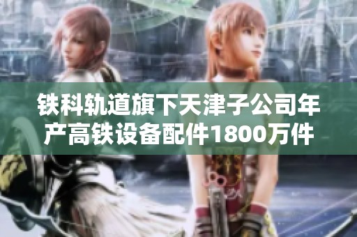 铁科轨道旗下天津子公司年产高铁设备配件1800万件并完成仓储设施建设