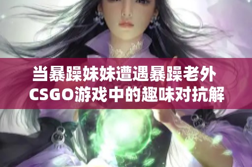 当暴躁妹妹遭遇暴躁老外 CSGO游戏中的趣味对抗解析