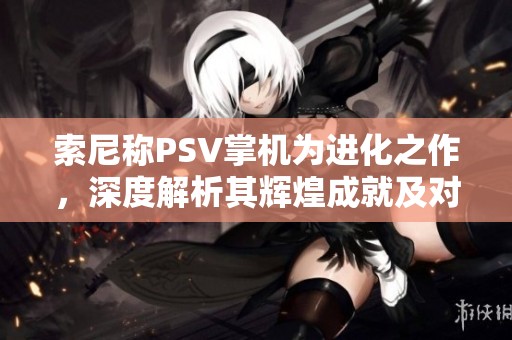 索尼称PSV掌机为进化之作，深度解析其辉煌成就及对游戏行业的深远影响