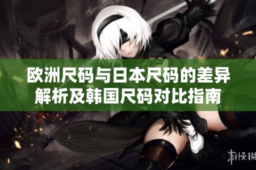 欧洲尺码与日本尺码的差异解析及韩国尺码对比指南