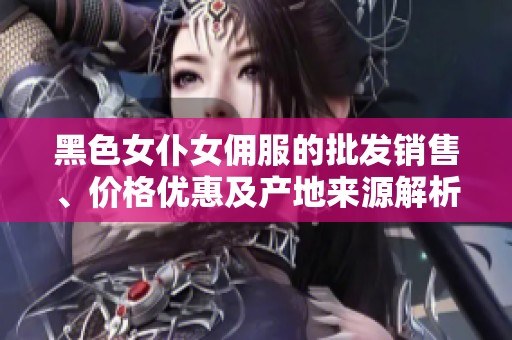 黑色女仆女佣服的批发销售、价格优惠及产地来源解析，助您轻松购入优质产品