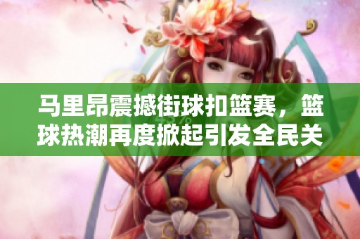 马里昂震撼街球扣篮赛，篮球热潮再度掀起引发全民关注与热情
