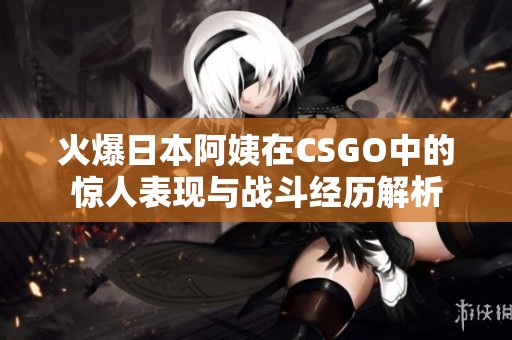 火爆日本阿姨在CSGO中的惊人表现与战斗经历解析