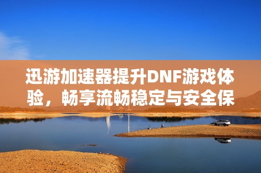 迅游加速器提升DNF游戏体验，畅享流畅稳定与安全保障的双重优势