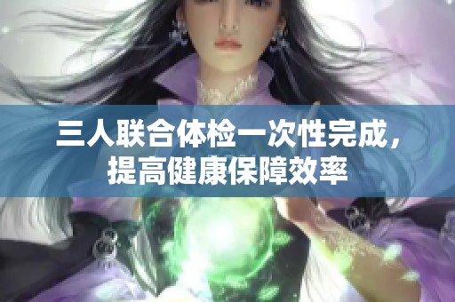 三人联合体检一次性完成，提高健康保障效率