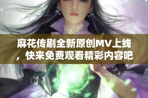 麻花传剧全新原创MV上线，快来免费观看精彩内容吧