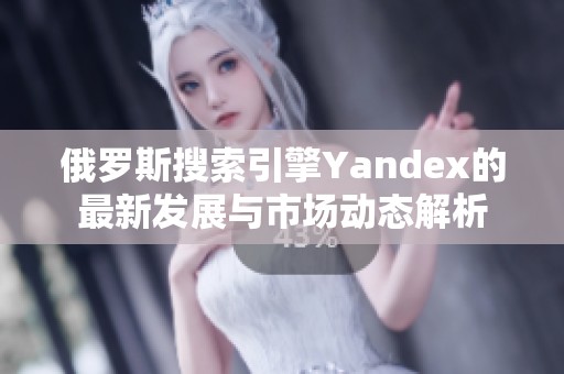 俄罗斯搜索引擎Yandex的最新发展与市场动态解析