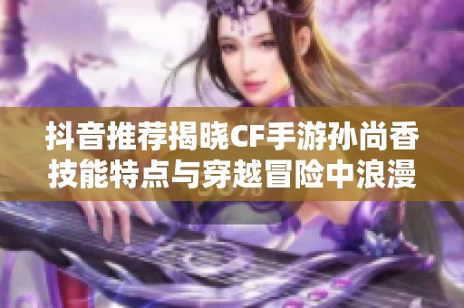 抖音推荐揭晓CF手游孙尚香技能特点与穿越冒险中浪漫相遇的奇妙故事