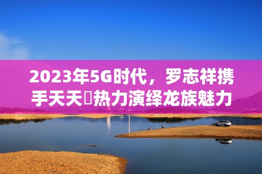 2023年5G时代，罗志祥携手天天奭热力演绎龙族魅力新篇章