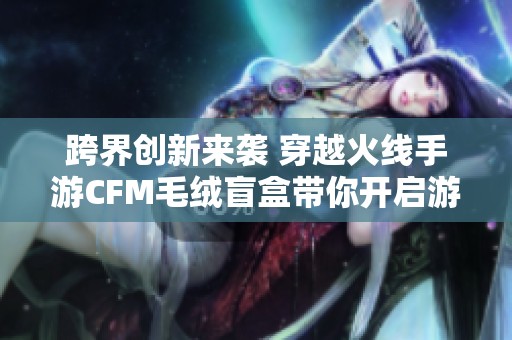 跨界创新来袭 穿越火线手游CFM毛绒盲盒带你开启游戏玩具的新奇体验