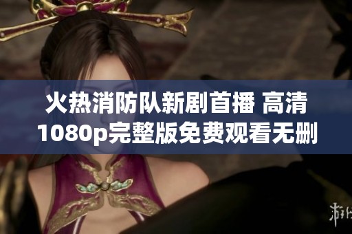 火热消防队新剧首播 高清1080p完整版免费观看无删减版