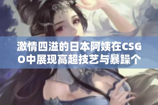 激情四溢的日本阿姨在CSGO中展现高超技艺与暴躁个性