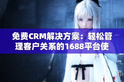 免费CRM解决方案：轻松管理客户关系的1688平台使用指南