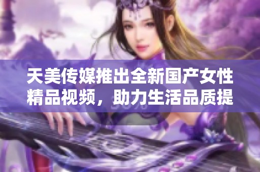 天美传媒推出全新国产女性精品视频，助力生活品质提升