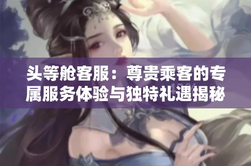 头等舱客服：尊贵乘客的专属服务体验与独特礼遇揭秘