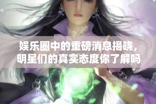 娱乐圈中的重磅消息揭晓，明星们的真实态度你了解吗