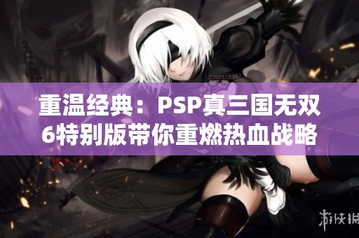 重温经典：PSP真三国无双6特别版带你重燃热血战略回忆